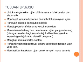 TUJUAN JPU/JSU
 Untuk mengelakkan ujian dibina secara tidak teratur dan
sistematik.
 Mendapat jaminan kesahan dan kebolehpercayaan ujian
 Panduan kepada penggubal soalan
 Menetapkan taraf dan aras kesukaran ujian
 Menentukan bidang dan pemberatan ujian yang seimbang
(bilangan soalan bagi sesuatu tajuk diberi berdasarkan
kepentingan tajuk atau objektif pelajaran)
 Mengkaji semula kertas soalan.
 Perbandingan dapat dibuat antara satu ujian dengan ujian
yang lain.
 Memastikan ketekalan ujian untuk tempoh masa tertentu
 