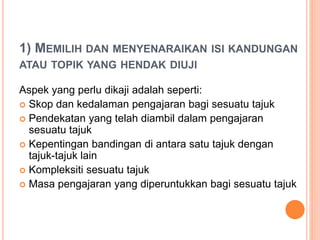 1) MEMILIH DAN MENYENARAIKAN ISI KANDUNGAN
ATAU TOPIK YANG HENDAK DIUJI
Aspek yang perlu dikaji adalah seperti:
 Skop dan kedalaman pengajaran bagi sesuatu tajuk
 Pendekatan yang telah diambil dalam pengajaran
sesuatu tajuk
 Kepentingan bandingan di antara satu tajuk dengan
tajuk-tajuk lain
 Kompleksiti sesuatu tajuk
 Masa pengajaran yang diperuntukkan bagi sesuatu tajuk
 