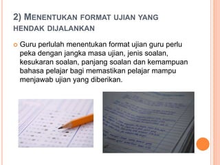 2) MENENTUKAN FORMAT UJIAN YANG
HENDAK DIJALANKAN
 Guru perlulah menentukan format ujian guru perlu
peka dengan jangka masa ujian, jenis soalan,
kesukaran soalan, panjang soalan dan kemampuan
bahasa pelajar bagi memastikan pelajar mampu
menjawab ujian yang diberikan.
 