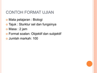 CONTOH FORMAT UJIAN
 Mata pelajaran : Biologi
 Tajuk : Sturktur sel dan fungsinya
 Masa : 2 jam
 Format soalan: Objektif dan subjektif
 Jumlah markah: 100
 