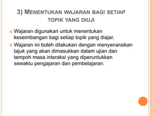 3) MENENTUKAN WAJARAN BAGI SETIAP
TOPIK YANG DIUJI
 Wajaran digunakan untuk menentukan
keseimbangan bagi setiap topik yang diajar.
 Wajaran ini boleh dilakukan dengan menyenaraikan
tajuk yang akan dimasukkan dalam ujian dan
tempoh masa interaksi yang diperuntukkan
sewaktu pengajaran dan pembelajaran.
 