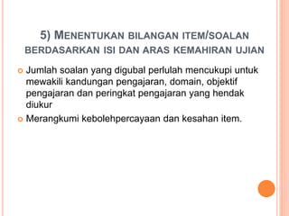 5) MENENTUKAN BILANGAN ITEM/SOALAN
BERDASARKAN ISI DAN ARAS KEMAHIRAN UJIAN
 Jumlah soalan yang digubal perlulah mencukupi untuk
mewakili kandungan pengajaran, domain, objektif
pengajaran dan peringkat pengajaran yang hendak
diukur
 Merangkumi kebolehpercayaan dan kesahan item.
 
