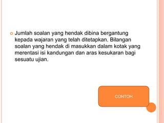  Jumlah soalan yang hendak dibina bergantung
kepada wajaran yang telah ditetapkan. Bilangan
soalan yang hendak di masukkan dalam kotak yang
merentasi isi kandungan dan aras kesukaran bagi
sesuatu ujian.
CONTOH
 