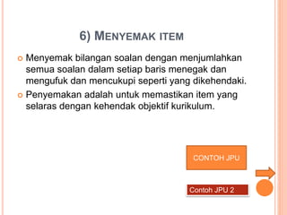  Menyemak bilangan soalan dengan menjumlahkan
semua soalan dalam setiap baris menegak dan
mengufuk dan mencukupi seperti yang dikehendaki.
 Penyemakan adalah untuk memastikan item yang
selaras dengan kehendak objektif kurikulum.
6) MENYEMAK ITEM
CONTOH JPU
Contoh JPU 2
 