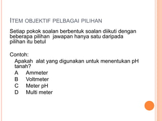 ITEM OBJEKTIF PELBAGAI PILIHAN
Setiap pokok soalan berbentuk soalan diikuti dengan
beberapa pilihan jawapan hanya satu daripada
pilihan itu betul
Contoh:
Apakah alat yang digunakan untuk menentukan pH
tanah?
A Ammeter
B Voltmeter
C Meter pH
D Multi meter
 