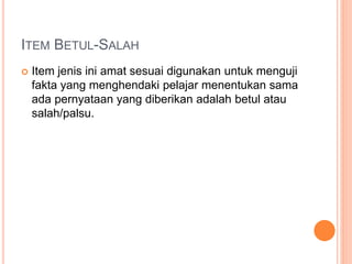 ITEM BETUL-SALAH
 Item jenis ini amat sesuai digunakan untuk menguji
fakta yang menghendaki pelajar menentukan sama
ada pernyataan yang diberikan adalah betul atau
salah/palsu.
 