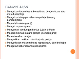 TUJUAN UJIAN
 Mengukur- kecerdasan, kemahiran, pengetahuan atau
atribut psikologi
 Mengukur tahap pemahaman pelajar tentang
pembelajaran
 Menentukurkan (prauji)
 Mengukur pencapaian
 Menyemak kandungan kursus (ujian latihan)
 Mendiskriminasi antara pelajar (memberi gred)
 Memotivasikan pelajar
 Menyedikan maklum balas kepada pelajar
 Menyediakan maklum balas kepada guru dan ibu bapa
 Mengukur keberkesanan pengajaran
 