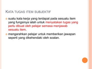 KATA TUGAS ITEM SUBJEKTIF
 suatu kata kerja yang terdapat pada sesuatu item
yang fungsinya ialah untuk menyatakan tugas yang
perlu dibuat oleh pelajar semasa menjawab
sesuatu item.
 mengarahkan pelajar untuk memberikan jawapan
seperti yang dikehendaki oleh soalan.
 