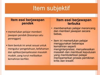 Item subjektif
Item esei berjawapan
pendek
• memerlukan pelajar memberi
jawapan pendek (biasanya satu
perenggan)
• Item bentuk ini amat sesuai untuk
mengukur pengetahuan, kefahaman
dan aplikasi/penyelesaian masalah
mudah, yang turut melibatkan
kemahiran berfikir.
Item esei berjawapan
terbuka
• membenarkan pelajar merancang
dan memberi jawapan secara
bebas,
• item ini memerlukan pelajar
menggunakan beberapa
kemahiran seperti
menginterpretasi, menyelesaikan
masalah dan membuat keputusan
yang membolehkan pelajar
mempamerkan proses pemikiran
kritis dan kreatif.
 