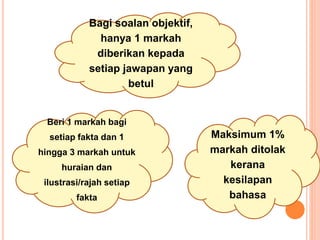 Beri 1 markah bagi
setiap fakta dan 1
hingga 3 markah untuk
huraian dan
ilustrasi/rajah setiap
fakta
Maksimum 1%
markah ditolak
kerana
kesilapan
bahasa
Bagi soalan objektif,
hanya 1 markah
diberikan kepada
setiap jawapan yang
betul
 