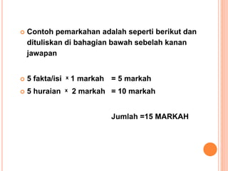  Contoh pemarkahan adalah seperti berikut dan
dituliskan di bahagian bawah sebelah kanan
jawapan
 5 fakta/isi ˣ 1 markah = 5 markah
 5 huraian ˣ 2 markah = 10 markah
Jumlah =15 MARKAH
 