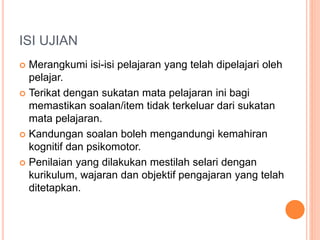 ISI UJIAN
 Merangkumi isi-isi pelajaran yang telah dipelajari oleh
pelajar.
 Terikat dengan sukatan mata pelajaran ini bagi
memastikan soalan/item tidak terkeluar dari sukatan
mata pelajaran.
 Kandungan soalan boleh mengandungi kemahiran
kognitif dan psikomotor.
 Penilaian yang dilakukan mestilah selari dengan
kurikulum, wajaran dan objektif pengajaran yang telah
ditetapkan.
 