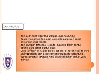 Memeriksa item
• Item ujian akan diperiksa selepas ujian dijalankan
• Tugas memeriksa item ujian akan dilaksana oleh panel
pemeriksa yang dilantik
• Item jawapan terbahagi kepada dua iaitu dalam bentuk
objektif atau dalam bentuk esei.
• Skrip jawapan perlu disediakan sebagai panduan kepada guru
• Skor diperolehi oleh seseorang murid adalah bergantung
kepada prestasi jawapan yang diberikan dalam soalan yang
dijawab.
 