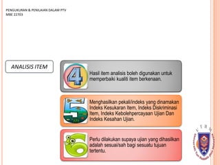 ANALISIS ITEM
PENGUKURAN & PENILAIAN DALAM PTV
MBE 22703
Hasil item analisis boleh digunakan untuk
memperbaiki kualiti item berkenaan.
Menghasilkan pekali/indeks yang dinamakan
Indeks Kesukaran Item, Indeks Diskriminasi
Item, Indeks Kebolehpercayaan Ujian Dan
Indeks Kesahan Ujian.
Perlu dilakukan supaya ujian yang dihasilkan
adalah sesuai/sah bagi sesuatu tujuan
tertentu.
 