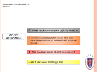 INDEKS
KESUKARAN
 Indeks kesukaran item (item difficulty index) (P).
 Menunjukkan aras kesukaran sesuatu item, iaitu
sama ada sesuatu item itu mudah dijawab atau susah
dijawab.
PENGUKURAN & PENILAIAN DALAM PTV
MBE 22703
 Aras kesukaran soalan objektif dan subjektif
 Nilai P ialah antara 0.00 hingga 1.00.
 