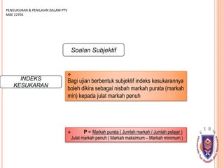 INDEKS
KESUKARAN

Bagi ujian berbentuk subjektif indeks kesukarannya
boleh dikira sebagai nisbah markah purata (markah
min) kepada julat markah penuh
PENGUKURAN & PENILAIAN DALAM PTV
MBE 22703
Soalan Subjektif
 P = Markah purata ( Jumlah markah / Jumlah pelajar )
Julat markah penuh ( Markah maksimum – Markah minimum )
 
