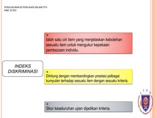 INDEKS
DISKRIMINASI

Ialah satu ciri item yang menjelaskan kebolehan
sesuatu item untuk mengukur kepekaan
pembezaan individu.

Dihitung dengan membandingkan prestasi pelbagai
kumpulan terhadap sesuatu item dengan sesuatu kriteria.
PENGUKURAN & PENILAIAN DALAM PTV
MBE 22703

Skor keseluruhan ujian dijadikan kriteria.
 