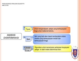 INDEKS
DISKRIMINASI


PENGUKURAN & PENILAIAN DALAM PTV
MBE 22703

Tujuan Untuk mengenalpasti pelajar yang berkeupayaan
tinggi untuk matlamat tertentu.
Item
Item yang baik akan dapat membezakan antara
mereka yang berkeupayaan rendah dan
berkeupayaan tinggi
Indek
s
Digunakan untuk menentukan perbezaan keupayaan
pelajar ini ialah indeks diskriminasi item.
 