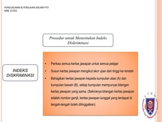 INDEKS
DISKRIMINASI
PENGUKURAN & PENILAIAN DALAM PTV
MBE 22703
Prosedur untuk Menentukan Indeks
Diskriminasi
• Periksa semua kertas jawapan untuk semua pelajar
• Susun kertas jawapan mengikut skor ujian dari tinggi ke rendah
• Bahagikan kertas jawapan kepada kumpulan atas (A) dan
kumpulan bawah (B), setiap kumpulan mempunyai bilangan
kertas jawapan yang sama. (Sekiranya bilangan kertas jawapan
adalah nombor ganjil, kertas jawapan tunggal yang terdapat di
tengah-tengah boleh ditinggalkan)
 