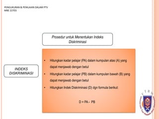 INDEKS
DISKRIMINASI
PENGUKURAN & PENILAIAN DALAM PTV
MBE 22703
Prosedur untuk Menentukan Indeks
Diskriminasi
• Hitungkan kadar pelajar (PA) dalam kumpulan atas (A) yang
dapat menjawab dengan betul
• Hitungkan kadar pelajar (PB) dalam kumpulan bawah (B) yang
dapat menjawab dengan betul
• Hitungkan Indek Diskriminasi (D) dgn formula berikut:
D = PA - PB
 