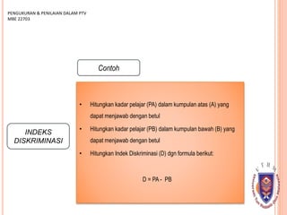 INDEKS
DISKRIMINASI
PENGUKURAN & PENILAIAN DALAM PTV
MBE 22703
Contoh
• Hitungkan kadar pelajar (PA) dalam kumpulan atas (A) yang
dapat menjawab dengan betul
• Hitungkan kadar pelajar (PB) dalam kumpulan bawah (B) yang
dapat menjawab dengan betul
• Hitungkan Indek Diskriminasi (D) dgn formula berikut:
D = PA - PB
 