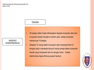 INDEKS
DISKRIMINASI
PENGUKURAN & PENILAIAN DALAM PTV
MBE 22703
Contoh
• 30 pelajar dalam kelas dibahagikan kepada kumpulan atas dan
kumpulan bawah mengikut markah ujian, setiap kumpulan
mempunyai 15 pelajar.
• Didapati 12 orang dalam kumpulan atas menjawab Item Q
dengan betul; manakala hanya 6 orang sahaja dalam kumpulan
bawah yang menjawab item itu dengan betul. Indeks
diskriminasi dapat dihitung seperti berikut:
 