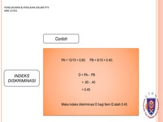 INDEKS
DISKRIMINASI
PENGUKURAN & PENILAIAN DALAM PTV
MBE 22703
Contoh
PA = 12/15 = 0.80; PB = 6/15 = 0.40;
D = PA - PB
= .80 - .40
= 0.40
Maka indeks diskriminasi D bagi Item Q ialah 0.40.
 