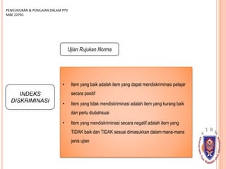 INDEKS
DISKRIMINASI
PENGUKURAN & PENILAIAN DALAM PTV
MBE 22703
Ujian Rujukan Norma
• Item yang baik adalah item yang dapat mendiskriminasi pelajar
secara positif
• Item yang tidak mendiskriminasi adalah item yang kurang baik
dan perlu diubahsuai
• Item yang mendiskriminasi secara negatif adalah item yang
TIDAK baik dan TIDAK sesuai dimasukkan dalam mana-mana
jenis ujian
 
