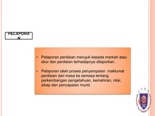 PELAPORA
N
• Pelaporan penilaian merujuk kepada markah atau
skor dan penilaian terhadapnya dilaporkan.
• Pelaporan ialah proses penyampaian maklumat
penilaian dari masa ke semasa tentang
perkembangan pengetahuan, kemahiran, nilai,
sikap dan pencapaian murid.
 