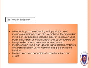 Kepentingan pelaporan
• Membantu guru membimbing setiap pelajar untuk
mempelajarisetiap konsep dan kemahiran. Membekalkan
murid dan ibu bapanya dengan laporan kemajuan yang
boleh digunakan untuk bimbingan proses pembelajaran
• Mengekalkan suatu paras pencapaian pelajar
• Membekalkan rekod dan laporan yang boleh membantu
ahli profesional lain untuk membimbing pelajar secara
individu
• Menentukan cara pengajaran kumpulan efisien dan
efektif
 
