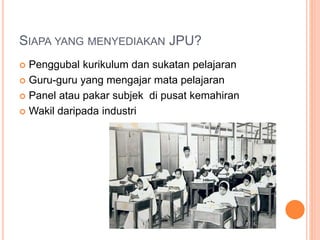 SIAPA YANG MENYEDIAKAN JPU?
 Penggubal kurikulum dan sukatan pelajaran
 Guru-guru yang mengajar mata pelajaran
 Panel atau pakar subjek di pusat kemahiran
 Wakil daripada industri
 