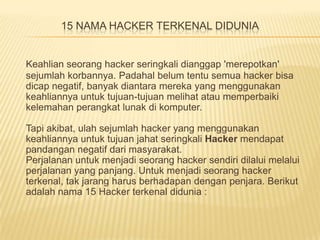 15 NAMA HACKER TERKENAL DIDUNIA

Keahlian seorang hacker seringkali dianggap 'merepotkan'
sejumlah korbannya. Padahal belum tentu semua hacker bisa
dicap negatif, banyak diantara mereka yang menggunakan
keahliannya untuk tujuan-tujuan melihat atau memperbaiki
kelemahan perangkat lunak di komputer.
Tapi akibat, ulah sejumlah hacker yang menggunakan
keahliannya untuk tujuan jahat seringkali Hacker mendapat
pandangan negatif dari masyarakat.
Perjalanan untuk menjadi seorang hacker sendiri dilalui melalui
perjalanan yang panjang. Untuk menjadi seorang hacker
terkenal, tak jarang harus berhadapan dengan penjara. Berikut
adalah nama 15 Hacker terkenal didunia :

 