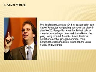 1. Kevin Mitnick

Pria kelahiran 6 Agustus 1963 ini adalah salah satu
hacker komputer yang paling kontroversial di akhir
abad ke-20. Pengadilan Amerika Serikat bahkan
menjulukinya sebagai buronan kriminal komputer
yang paling dicari di Amerika. Kevin diketahui
pernah membobol jaringan komputer milik
perusahaan telekomunikasi besar seperti Nokia,
Fujitsu and Motorola.

 