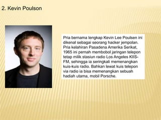 2. Kevin Poulson

Pria bernama lengkap Kevin Lee Poulsen ini
dikenal sebagai seorang hacker jempolan.
Pria kelahiran Pasadena Amerika Serikat,
1965 ini pernah membobol jaringan telepon
tetap milik stasiun radio Los Angeles KIISFM, sehingga ia seringkali memenangkan
kuis-kuis radio. Bahkan lewat kuis telepon
via radio ia bisa memenangkan sebuah
hadiah utama, mobil Porsche.

 