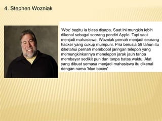 4. Stephen Wozniak

'Woz' begitu ia biasa disapa. Saat ini mungkin lebih
dikenal sebagai seorang pendiri Apple. Tapi saat
menjadi mahasiswa, Wozniak pernah menjadi seorang
hacker yang cukup mumpuni. Pria berusia 59 tahun itu
diketahui pernah membobol jaringan telepon yang
memungkinkannya menelepon jarak jauh tanpa
membayar sedikit pun dan tanpa batas waktu. Alat
yang dibuat semasa menjadi mahasiswa itu dikenal
dengan nama 'blue boxes'

 