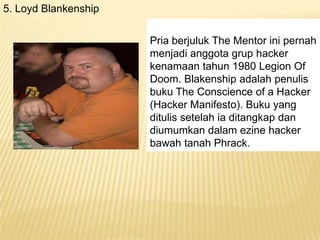5. Loyd Blankenship
Pria berjuluk The Mentor ini pernah
menjadi anggota grup hacker
kenamaan tahun 1980 Legion Of
Doom. Blakenship adalah penulis
buku The Conscience of a Hacker
(Hacker Manifesto). Buku yang
ditulis setelah ia ditangkap dan
diumumkan dalam ezine hacker
bawah tanah Phrack.

 