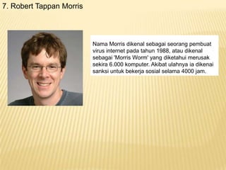 7. Robert Tappan Morris

Nama Morris dikenal sebagai seorang pembuat
virus internet pada tahun 1988, atau dikenal
sebagai 'Morris Worm' yang diketahui merusak
sekira 6.000 komputer. Akibat ulahnya ia dikenai
sanksi untuk bekerja sosial selama 4000 jam.

 