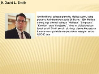 9. David L. Smith

Smith dikenal sebagai penemu Mellisa worm, yang
pertama kali ditemukan pada 26 Maret 1999. Mellisa
sering juga dikenal sebagai "Mailissa", "Simpsons",
"Kwyjibo", atau "Kwejeebo". Virus ini didistribusikan
lewat email. Smith sendiri akhirnya diseret ke penjara
karena virusnya telah menyebabkan kerugian sekira
USD80 juta

 