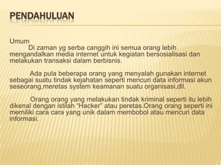 PENDAHULUAN
Umum
Di zaman yg serba canggih ini semua orang lebih
mengandalkan media internet untuk kegiatan bersosialisasi dan
melakukan transaksi dalam berbisnis.
Ada pula beberapa orang yang menyalah gunakan internet
sebagai suatu tindak kejahatan seperti mencuri data informasi akun
seseorang,meretas system keamanan suatu organisasi,dll.
Orang orang yang melakukan tindak kriminal seperti itu lebih
dikenal dengan istilah “Hacker” atau peretas.Orang orang seperti ini
memiliki cara cara yang unik dalam membobol atau mencuri data
informasi.

 