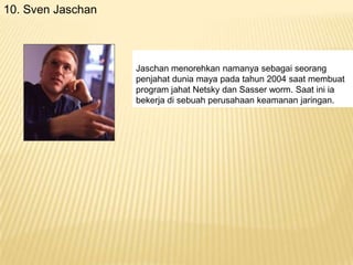 10. Sven Jaschan

Jaschan menorehkan namanya sebagai seorang
penjahat dunia maya pada tahun 2004 saat membuat
program jahat Netsky dan Sasser worm. Saat ini ia
bekerja di sebuah perusahaan keamanan jaringan.

 