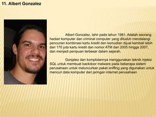 11. Albert Gonzalez

Albert Gonzalez, lahir pada tahun 1981. Adalah seorang
hacker komputer dan criminal computer yang dituduh mendalangi
pencurian kombinasi kartu kredit dan kemudian dijual kembali lebih
dari 170 juta kartu kredit dan nomor ATM dari 2005 hingga 2007,
dan menjadi penipuan terbesar dalam sejarah.
Gonjalez dan komplotannya menggunakan teknik injeksi
SQL untuk membuat backdoor malware pada beberapa sistem
perusahaan untuk meluncurkan paket sniffing yang digunakan untuk
mencuri data komputer dari jaringan internet perusahaan

 