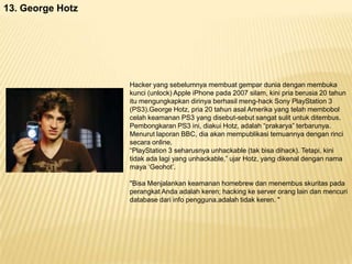 13. George Hotz

Hacker yang sebelumnya membuat gempar dunia dengan membuka
kunci (unlock) Apple iPhone pada 2007 silam, kini pria berusia 20 tahun
itu mengungkapkan dirinya berhasil meng-hack Sony PlayStation 3
(PS3).George Hotz, pria 20 tahun asal Amerika yang telah membobol
celah keamanan PS3 yang disebut-sebut sangat sulit untuk ditembus.
Pembongkaran PS3 ini, diakui Hotz, adalah “prakarya” terbarunya.
Menurut laporan BBC, dia akan mempublikasi temuannya dengan rinci
secara online.
“PlayStation 3 seharusnya unhackable (tak bisa dihack). Tetapi, kini
tidak ada lagi yang unhackable,” ujar Hotz, yang dikenal dengan nama
maya „Geohot‟.
"Bisa Menjalankan keamanan homebrew dan menembus skuritas pada
perangkat Anda adalah keren; hacking ke server orang lain dan mencuri
database dari info pengguna.adalah tidak keren. "

 