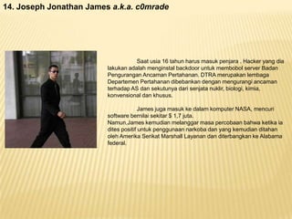 14. Joseph Jonathan James a.k.a. c0mrade

Saat usia 16 tahun harus masuk penjara . Hacker yang dia
lakukan adalah menginstal backdoor untuk membobol server Badan
Pengurangan Ancaman Pertahanan. DTRA merupakan lembaga
Departemen Pertahanan dibebankan dengan mengurangi ancaman
terhadap AS dan sekutunya dari senjata nuklir, biologi, kimia,
konvensional dan khusus.
James juga masuk ke dalam komputer NASA, mencuri
software bernilai sekitar $ 1,7 juta.
Namun,James kemudian melanggar masa percobaan bahwa ketika ia
dites positif untuk penggunaan narkoba dan yang kemudian ditahan
oleh Amerika Serikat Marshall Layanan dan diterbangkan ke Alabama
federal.

 