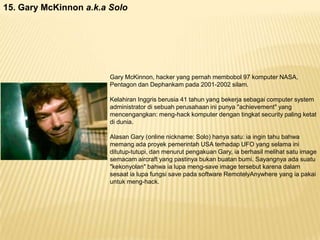 15. Gary McKinnon a.k.a Solo

Gary McKinnon, hacker yang pernah membobol 97 komputer NASA,
Pentagon dan Dephankam pada 2001-2002 silam.
Kelahiran Inggris berusia 41 tahun yang bekerja sebagai computer system
administrator di sebuah perusahaan ini punya "achievement" yang
mencengangkan: meng-hack komputer dengan tingkat security paling ketat
di dunia.
Alasan Gary (online nickname: Solo) hanya satu: ia ingin tahu bahwa
memang ada proyek pemerintah USA terhadap UFO yang selama ini
ditutup-tutupi, dan menurut pengakuan Gary, ia berhasil melihat satu image
semacam aircraft yang pastinya bukan buatan bumi. Sayangnya ada suatu
"kekonyolan" bahwa ia lupa meng-save image tersebut karena dalam
sesaat ia lupa fungsi save pada software RemotelyAnywhere yang ia pakai
untuk meng-hack.

 