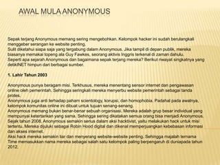 AWAL MULA ANONYMOUS

Sepak terjang Anonymous memang sering mengebohkan. Kelompok hacker ini sudah berulangkali
menggeber serangan ke website penting.
Sulit diketahui siapa saja yang tergabung dalam Anonymous. Jika tampil di depan publik, mereka
biasanya memakai topeng ala Guy Fawkes, seorang aktivis Inggris terkenal di zaman dahulu.
Seperti apa sejarah Anonymous dan bagaimana sepak terjang mereka? Berikut riwayat singkatnya yang
detikINET himpun dari berbagai sumber.
1. Lahir Tahun 2003
Anonymous punya beragam misi. Terkhusus, mereka menentang sensor internet dan pengawasan
online oleh pemerintah. Sehingga seringkali mereka menyerbu website pemerintah sebagai tanda
protes.
Anonymous juga anti terhadap paham scientology, korupsi, dan homophobia. Padahal pada awalnya,
kelompok komunitas online ini dibuat untuk tujuan senang-senang.
Anonymous memang bukan benar-benar sebuah organisasi. Mereka adalah grup besar individual yang
mempunyai ketertarikan yang sama. Sehingga sering dikatakan semua orang bisa menjadi Anonymous.
Sejak tahun 2008, Anonymous semakin serius dalam aksi hacktivist, yaitu melakukan hack untuk misi
tertentu. Mereka dijuluki sebagai Robin Hood digital dan dikenal memperjuangkan kebebasan informasi
dan akses internet.
Aksi hack mereka semakin liar dan menyerang website-website penting. Sehingga majalah ternama
Time memasukkan nama mereka sebagai salah satu kelompok paling berpengaruh di duniapada tahun
2012.

 