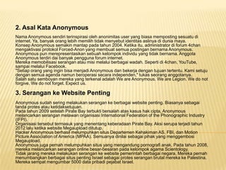2. Asal Kata Anonymous
Nama Anonymous sendiri terinspirasi oleh anonimitas user yang biasa memposting sesuatu di
internet. Ya, banyak orang lebih memilih tidak menyebut identitas aslinya di dunia maya.
Konsep Anonymous semakin mantap pada tahun 2004. Ketika itu, administrator di forum 4chan
mengaktivasi protokol Forced-Anon yang membuat semua postingan bernama Anonymous.
Anonymous pun merepresentasikan sebuah kelompok individu yang tidak bernama. Anggota
Anonymous terdiri dai banyak pengguna forum internet.
Mereka memobilisasi serangan atau misi melalui berbagai wadah. Seperti di 4chan, YouTube,
sampai melalui Facebook.
"Setiap orang yang ingin bisa menjadi Anonymous dan bekerja dengan tujuan tertentu. Kami setuju
dengan semua agenda namun beroperasi secara independen," tukas seorang anggotanya.
Salah satu semboyan mereka yang terkenal adalah We are Anonymous. We are Legion. We do not
forgive. We do not forget. Expect us.

3. Serangan ke Website Penting
Anonymous sudah sering melakukan serangan ke berbagai website penting. Biasanya sebagai
tanda protes atau ketidaksetujuan.
Pada tahun 2009 setelah Pirate Bay terbukti bersalah atas kasus hak cipta, Anonymous
melancarkan serangan melawan organisasi International Federation of the Phonographic Industry
(IFPI).
Organisasi tersebut termasuk yang menentang keberadaan Pirate Bay. Aksi serupa terjadi tahun
2012 lalu ketika website Megaupload ditutup.
Hacker Anonymous berhasil melumpuhkan situs Departemen Kehakiman AS, FBI, dan Motion
Picture Association of America (MPAA). Semuanya dinilai sebagai pihak yang menggembosi
Megaupload.
Anonymous juga pernah melumpuhkan situs yang mengandung pornografi anak. Pada tahun 2008,
mereka melancarkan serangan online besar-besaran pada kelompok agama Scientology.
Tidak jarang mereka melakukan serangan ke website pemerintah berbagai negara. Mereka pernah
menumbangkan berbagai situs penting Israel sebagai protes serangan brutal mereka ke Palestina.
Mereka sempat mengumbar 5000 data pribadi pejabat Israel.

 