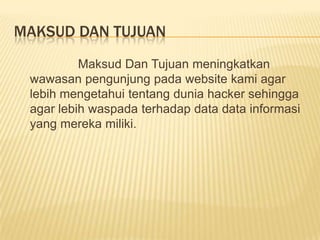 MAKSUD DAN TUJUAN
Maksud Dan Tujuan meningkatkan
wawasan pengunjung pada website kami agar
lebih mengetahui tentang dunia hacker sehingga
agar lebih waspada terhadap data data informasi
yang mereka miliki.

 