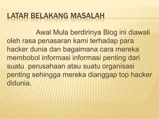 LATAR BELAKANG MASALAH
Awal Mula berdirinya Blog ini diawali
oleh rasa penasaran kami terhadap para
hacker dunia dan bagaimana cara mereka
membobol informasi informasi penting dari
suatu perusahaan atau suatu organisasi
penting sehingga mereka dianggap top hacker
didunia.

 