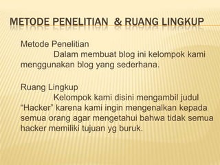 METODE PENELITIAN & RUANG LINGKUP
Metode Penelitian
Dalam membuat blog ini kelompok kami
menggunakan blog yang sederhana.
Ruang Lingkup
Kelompok kami disini mengambil judul
“Hacker” karena kami ingin mengenalkan kepada
semua orang agar mengetahui bahwa tidak semua
hacker memiliki tujuan yg buruk.

 