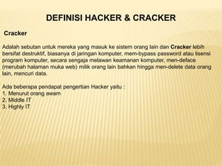DEFINISI HACKER & CRACKER
Cracker
Adalah sebutan untuk mereka yang masuk ke sistem orang lain dan Cracker lebih
bersifat destruktif, biasanya di jaringan komputer, mem-bypass password atau lisensi
program komputer, secara sengaja melawan keamanan komputer, men-deface
(merubah halaman muka web) milik orang lain bahkan hingga men-delete data orang
lain, mencuri data.
Ada beberapa pendapat pengertian Hacker yaitu :
1. Menurut orang awam
2. Middle IT
3. Highly IT

 